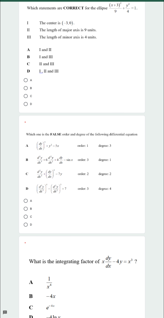 Which statements are CORRECT for the ellipse frac (x+3)^29+ y^2/4 =1. 
I The center is (-3,0). 
II The length of major axis is 9 units
III The length of minor axis is 4 units.
A I and II
B I and III
C II and III
D I, II and III
A
B
C
D
Which one is the FALSE order and degree of the following differential equation
A ( dy/dx )^3+y^2=5x order: 1 degree: 3
B  d^3y/dx^3 +6 d^2y/dx^2 +4 dy/dx =sin x order: 3 degree: 1
C  d^2y/dx^2 +( dy/dx )^2=7y order: 2 degree: 2
D ( d^3y/dx^3 )^4=( d^2y/dx^2 )^3+7 order: 3 degree: 4
A
B
C
D
What is the integrating factor of x dy/dx -4y=x^3 ?
A  1/x^4 
B -4x
C e^(-4x)