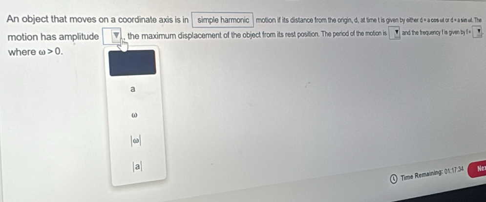 An object that moves on a coordinate axis is in simple harmonic motion if its distance from the origin, d, at time t is given by either d= a cos ωt or d = a sin wl. The
motion has amplitude |overline v , the maximum displacement of the object from its rest position. The period of the motion is and the frequency f is given by f =
where omega >0.
a
ω
Time Remaining: 01:17:34 Ne