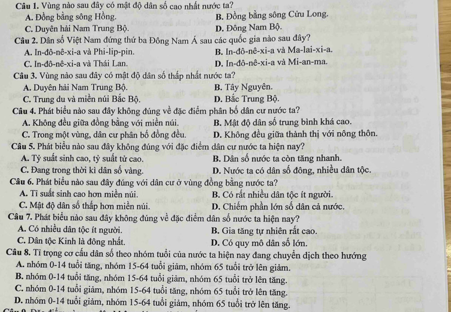 Vùng nào sau đây có mật độ dân số cao nhất nước ta?
A. Đồng bằng sông Hồng. B. Đồng bằng sông Cửu Long.
C. Duyên hải Nam Trung Bộ. D. Đông Nam Bộ.
Câu 2. Dân số Việt Nam đứng thứ ba Đông Nam Á sau các quốc gia nào sau đây?
A. In-đô-nê-xi-a và Phi-lip-pin. B. In-đô-nê-xi-a và Ma-lai-xi-a.
C. In-đô-nê-xi-a và Thái Lan. D. In-đô-nê-xi-a và Mi-an-ma.
Câu 3. Vùng nào sau đây có mật độ dân số thấp nhất nước ta?
A. Duyên hải Nam Trung Bộ. B. Tây Nguyên.
C. Trung du và miền núi Bắc Bộ. D. Bắc Trung Bộ.
Câu 4. Phát biểu nào sau đây không đúng về đặc điểm phân bố dân cư nước ta?
A. Không đều giữa đồng bằng với miền núi. B. Mật độ dân số trung bình khá cao.
C. Trong một vùng, dân cư phân bố đồng đều. D. Không đều giữa thành thị với nông thôn.
Câu 5. Phát biểu nào sau đây không đúng với đặc điểm dân cư nước ta hiện nay?
A. Tỷ suất sinh cao, tỷ suất tử cao. B. Dân số nước ta còn tăng nhanh.
C. Đang trong thời kì dân số vàng. D. Nước ta có dân số đông, nhiều dân tộc.
Câu 6. Phát biểu nào sau đây đúng với dân cư ở vùng đồng bằng nước ta?
A. Ti suất sinh cao hơn miền núi. B. Có rất nhiều dân tộc ít người.
C. Mật độ dân số thấp hơn miền núi. D. Chiếm phần lớn số dân cả nước.
Câu 7. Phát biểu nào sau đây không đúng về đặc điểm dân số nước ta hiện nay?
A. Có nhiều dân tộc ít người. B. Gia tăng tự nhiên rất cao.
C. Dân tộc Kinh là đông nhất. D. Có quy mô dân số lớn.
Câu 8. Tỉ trọng cơ cấu dân số theo nhóm tuổi của nước ta hiện nay đang chuyển dịch theo hướng
A. nhóm 0-14 tuổi tăng, nhóm 15-64 tuổi giảm, nhóm 65 tuổi trở lên giảm.
B. nhóm 0-14 tuổi tăng, nhóm 15-64 tuổi giảm, nhóm 65 tuổi trở lên tăng.
C. nhóm 0-14 tuổi giảm, nhóm 15-64 tuổi tăng, nhóm 65 tuổi trở lên tăng.
D. nhóm 0-14 tuổi giảm, nhóm 15-64 tuổi giảm, nhóm 65 tuổi trở lên tăng.