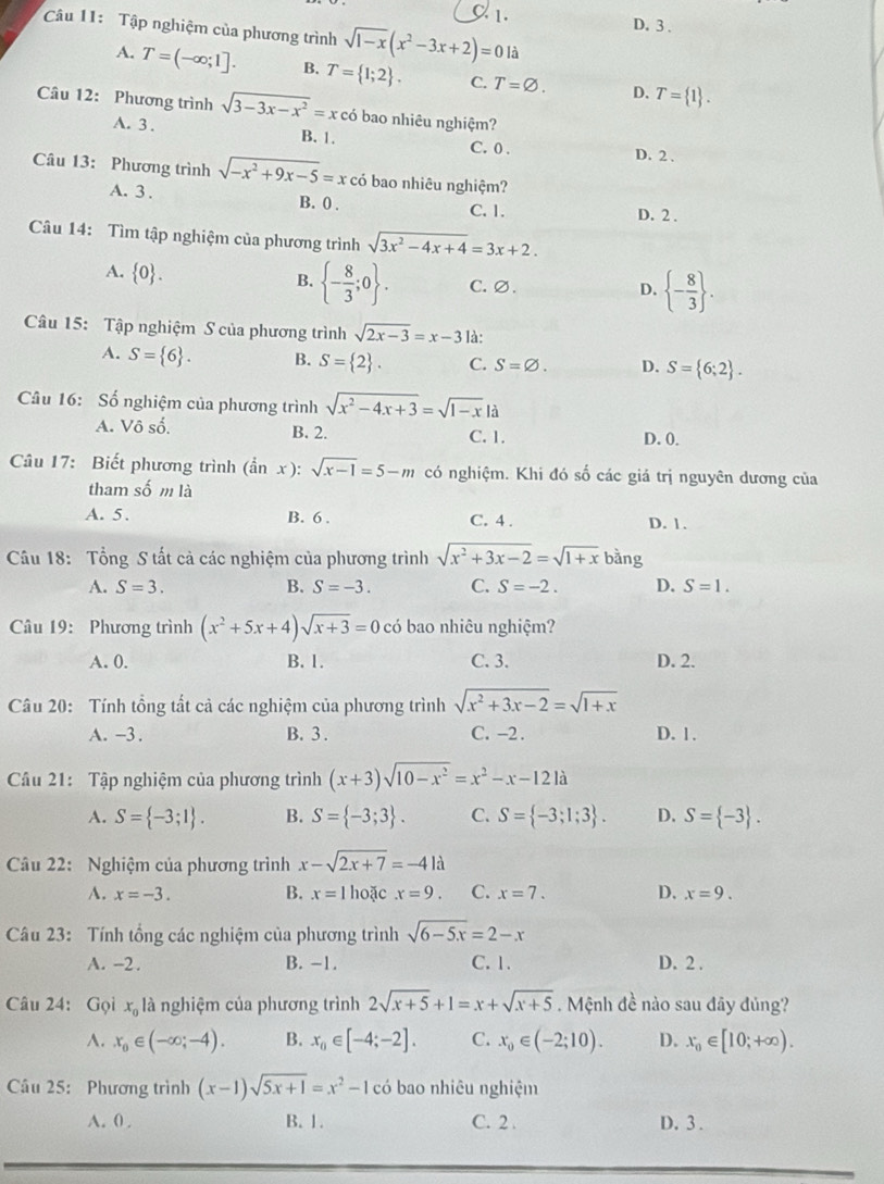 C 1. D. 3 .
Câu 11: Tập nghiệm của phương trình sqrt(1-x)(x^2-3x+2)=0 là
A. T=(-∈fty ;1]. B. T= 1;2 . C. T=varnothing . D. T= 1 .
Câu 12: Phương trình sqrt(3-3x-x^2)=x có bao nhiêu nghiệm?
A. 3 . B. 1. C.0 . D. 2 .
Câu 13: Phương trình sqrt(-x^2+9x-5)=x có bao nhiêu nghiệm?
A. 3 . B. 0 . C. 1. D. 2 .
Câu 14: Tìm tập nghiệm của phương trình sqrt(3x^2-4x+4)=3x+2.
A.  0 . B.  - 8/3 ;0 . C. ∅.  - 8/3  .
D.
Câu 15: Tập nghiệm S của phương trình sqrt(2x-3)=x-3 là:
A. S= 6 . B. S= 2 . C. S=varnothing . D. S= 6;2 .
Câu 16: Số nghiệm của phương trình sqrt(x^2-4x+3)=sqrt(1-x)|a
A. Vô số. B. 2. C. 1. D. 0.
Câu 17: Biết phương trình ( hat an x ): sqrt(x-1)=5-m có nghiệm. Khi đó số các giá trị nguyên dương của
tham số m là
A. 5. B. 6 . C. 4 . D. 1.
Câu 18: Tổng S tất cả các nghiệm của phương trình sqrt(x^2+3x-2)=sqrt(1+x) bàng
A. S=3. B. S=-3. C. S=-2. D. S=1.
Câu 19: Phương trình (x^2+5x+4)sqrt(x+3)=0 có bao nhiêu nghiệm?
A. 0. B. 1. C. 3. D. 2.
Câu 20: Tính tổng tất cả các nghiệm của phương trình sqrt(x^2+3x-2)=sqrt(1+x)
A. -3. B. 3 . C. -2 . D. 1.
Câu 21: Tập nghiệm của phương trình (x+3)sqrt(10-x^2)=x^2-x-121a
A. S= -3;1 . B. S= -3;3 . C. S= -3;1;3 . D. S= -3 .
Câu 22: Nghiệm của phương trình x-sqrt(2x+7)=-4la
A. x=-3. B. x=1 hoặc x=9. C. x=7. D. x=9.
Câu 23: Tính tổng các nghiệm của phương trình sqrt(6-5x)=2-x
A. -2 . B. -1. C. 1. D. 2 .
Câu 24: Gọi x_0 là nghiệm của phương trình 2sqrt(x+5)+1=x+sqrt(x+5). Mệnh đề nào sau đãy đủng?
A. x_0∈ (-∈fty ;-4). B. x_0∈ [-4;-2]. C. x_0∈ (-2;10). D. x_0∈ [10;+∈fty ).
Câu 25: Phương trình (x-1)sqrt(5x+1)=x^2-1 có bao nhiêu nghiệm
A. 0 . B. 1. C. 2 . D. 3 .