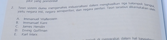 pikir yang primordial 
2. Teori sistem dunia menganalisis industrialisasi dalam menghasilkan tiga kelompok bangsa,
yaitu negara inti, neçara semiperiferi, dan negara periferi. Teori tersebut dikemukakan oleh
A. Immanuel Wallerstein
B. Immanuel Kant
C. James Henslin
D. Erving Goffman
E. Karl Marx
riadi di masyarakat dalam hal kesejabt .