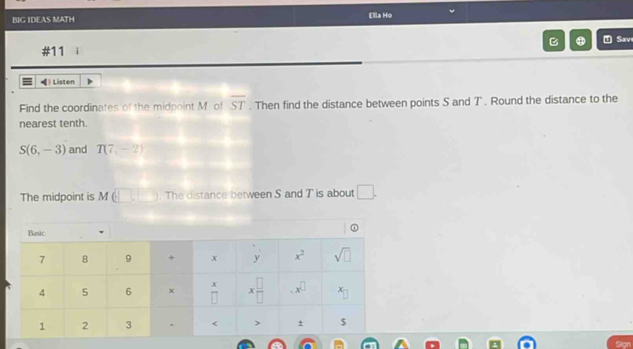 BIG IDEAS MATH
Ella Ho
B ⑪ Sav
#11 i
Listen
Find the coordinates of the midpoint M of overline ST. Then find the distance between points S and T . Round the distance to the
nearest tenth.
S(6,-3) and T(7,-2)
The midpoint is M (□ ,□ ). The distance between S and T is about □ .
Sign