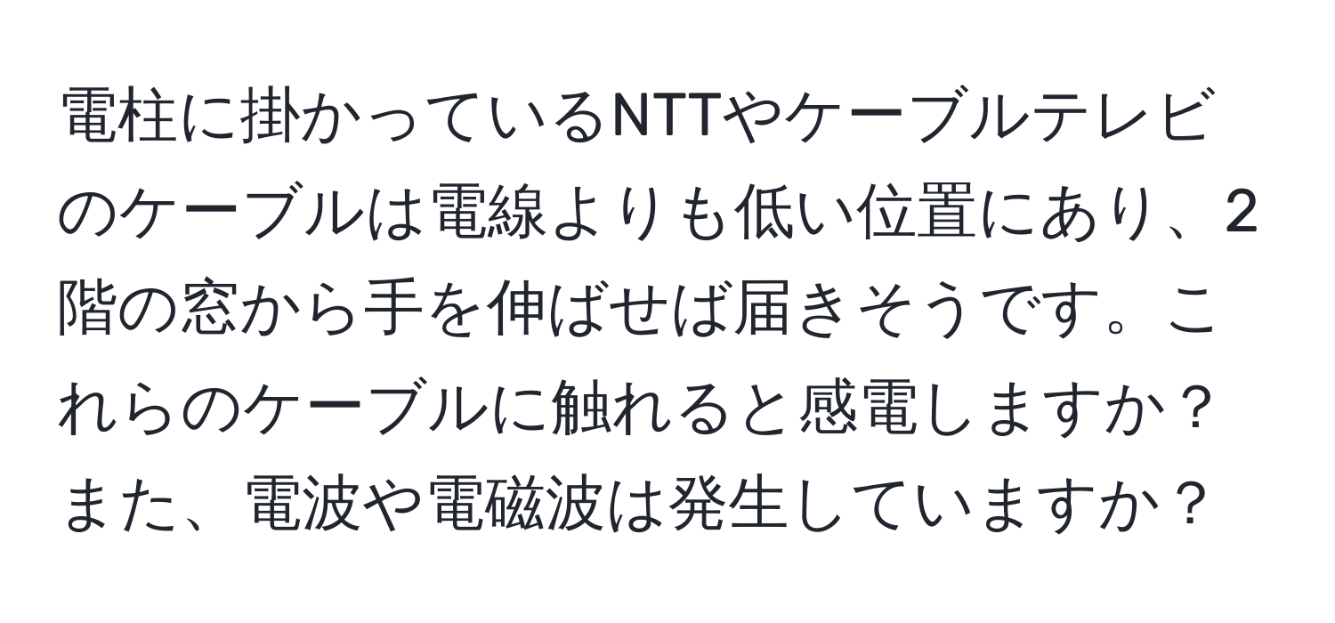 電柱に掛かっているNTTやケーブルテレビのケーブルは電線よりも低い位置にあり、2階の窓から手を伸ばせば届きそうです。これらのケーブルに触れると感電しますか？また、電波や電磁波は発生していますか？