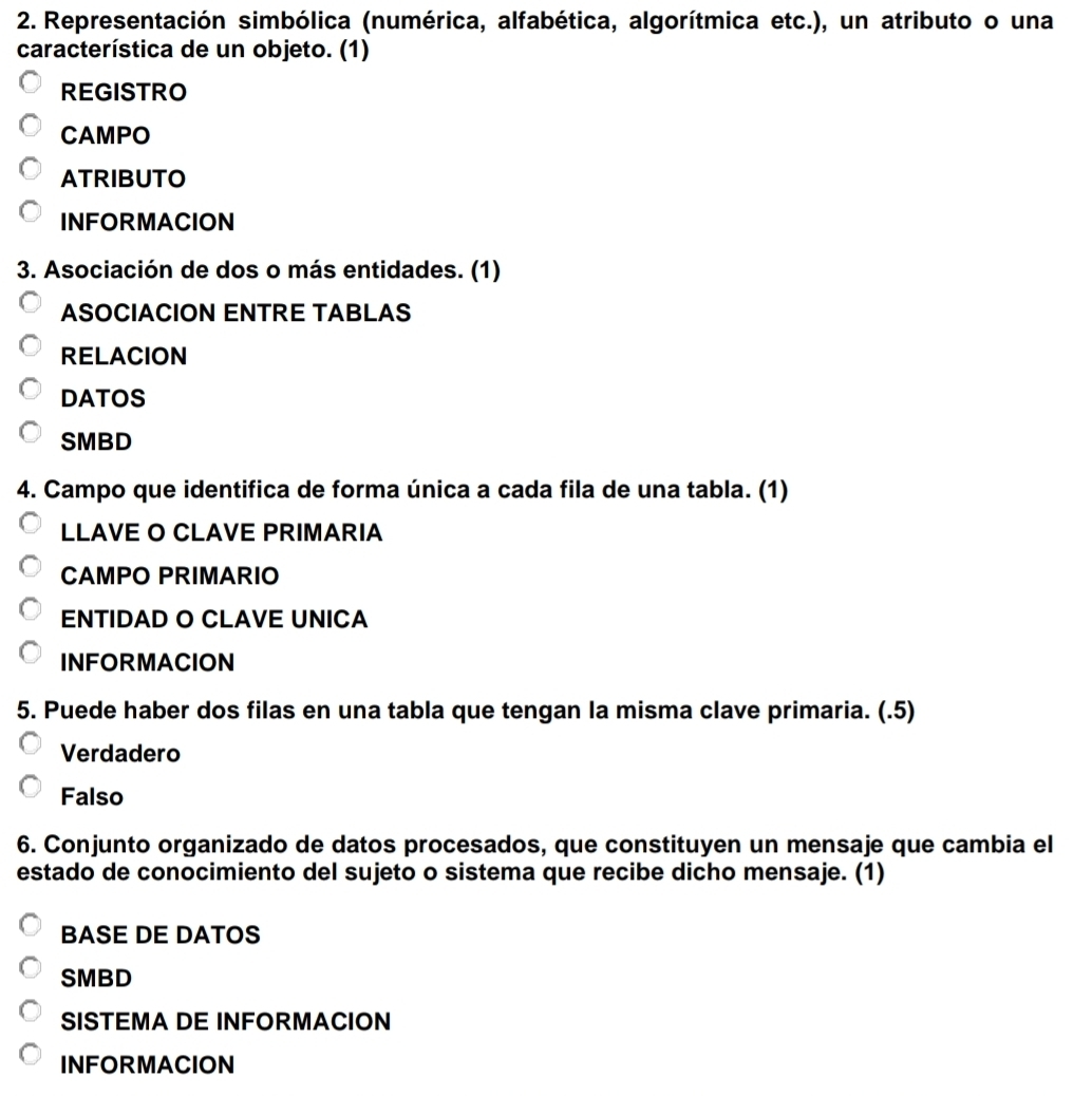 Representación simbólica (numérica, alfabética, algorítmica etc.), un atributo o una
característica de un objeto. (1)
REGISTRO
CAMPO
ATRIBUTO
INFORMACION
3. Asociación de dos o más entidades. (1)
ASOCIACION ENTRE TABLAS
RELACION
DATOS
SMBD
4. Campo que identifica de forma única a cada fila de una tabla. (1)
LLAVE O CLAVE PRIMARIA
CAMPO PRIMARIO
ENTIDAD O CLAVE UNICA
INFORMACION
5. Puede haber dos filas en una tabla que tengan la misma clave primaria. (.5)
Verdadero
Falso
6. Conjunto organizado de datos procesados, que constituyen un mensaje que cambia el
estado de conocimiento del sujeto o sistema que recibe dicho mensaje. (1)
BASE DE DATOS
SMBD
SISTEMA DE INFORMACION
INFORMACION