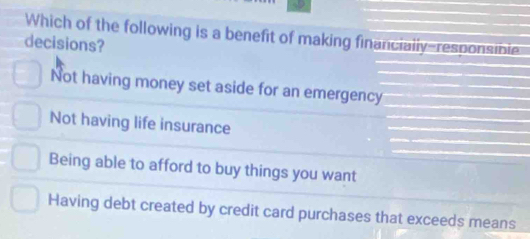 Which of the following is a benefit of making financially-responsible
decisions?
Not having money set aside for an emergency
Not having life insurance
Being able to afford to buy things you want
Having debt created by credit card purchases that exceeds means