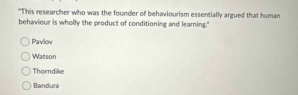 "This researcher who was the founder of behaviourism essentially argued that human
behaviour is wholly the product of conditioning and learning."
Pavlov
Watson
Thorndike
Bandura