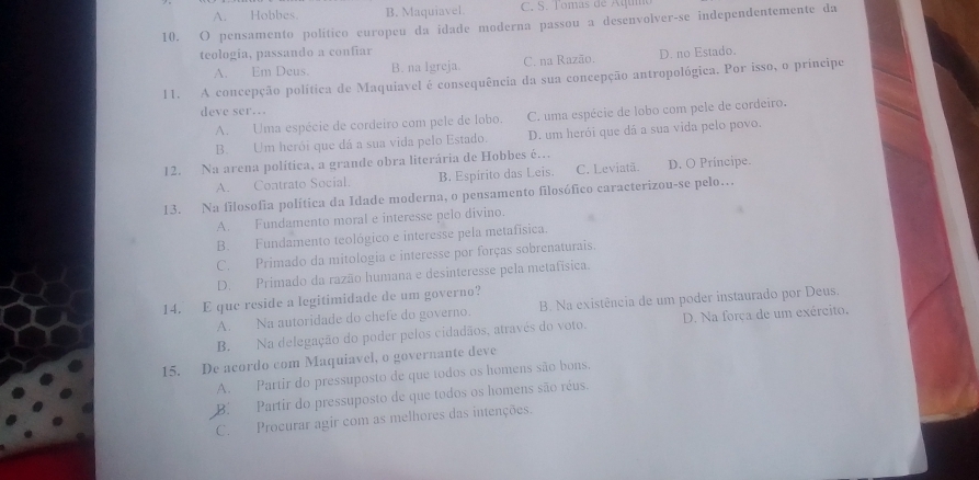 A. Hobbes. B. Maquiavel. C. S. Tomas de Aquo
10. O pensamento político europeu da idade moderna passou a desenvolver-se independentemente da
teologia, passando a confiar
A. Em Deus. B. na Igreja. C. na Razão. D. no Estado.
11. A concepção política de Maquiavel é consequência da sua concepção antropológica. Por isso, o principe
deve ser..
A. Uma espécie de cordeiro com pele de lobo. C. uma espécie de lobo com pele de cordeiro.
B. Um herói que dá a sua vida pelo Estado. D. um herói que dá a sua vida pelo povo.
12. Na arena política, a grande obra literária de Hobbes é…
A. Contrato Social. B. Espírito das Leis. C. Leviatã. D. O Príncipe.
13. Na filosofia política da Idade moderna, o pensamento filosófico caracterizou-se pelo…
A. Fundamento moral e interesse pelo divino.
B. Fundamento teológico e interesse pela metafísica.
C. Primado da mitologia e interesse por forças sobrenaturais.
D. Primado da razão humana e desinteresse pela metafísica.
14. E que reside a legitimidade de um governo?
A. Na autoridade do chefe do governo. B. Na existência de um poder instaurado por Deus.
B. Na delegação do poder pelos cidadãos, através do voto. D. Na força de um exército.
15. De acordo com Maquiavel, o governante deve
A. Partir do pressuposto de que todos os homens são bons,
B.Partir do pressuposto de que todos os homens são réus.
C. Procurar agir com as melhores das intenções.