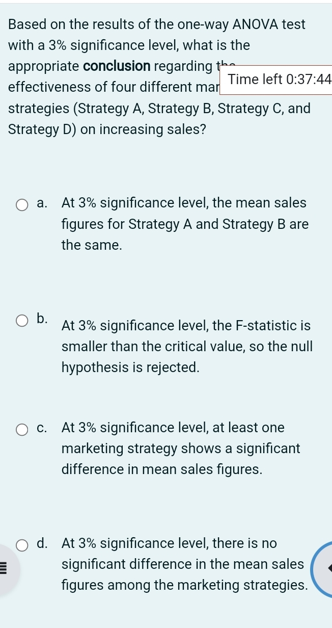 Based on the results of the one-way ANOVA test
with a 3% significance level, what is the
appropriate conclusion regarding
effectiveness of four different mar Time left 0:37:44
strategies (Strategy A, Strategy B, Strategy C, and
Strategy D) on increasing sales?
a. At 3% significance level, the mean sales
figures for Strategy A and Strategy B are
the same.
b. At 3% significance level, the F-statistic is
smaller than the critical value, so the null
hypothesis is rejected.
c. At 3% significance level, at least one
marketing strategy shows a significant
difference in mean sales figures.
d. At 3% significance level, there is no
:
significant difference in the mean sales
figures among the marketing strategies.