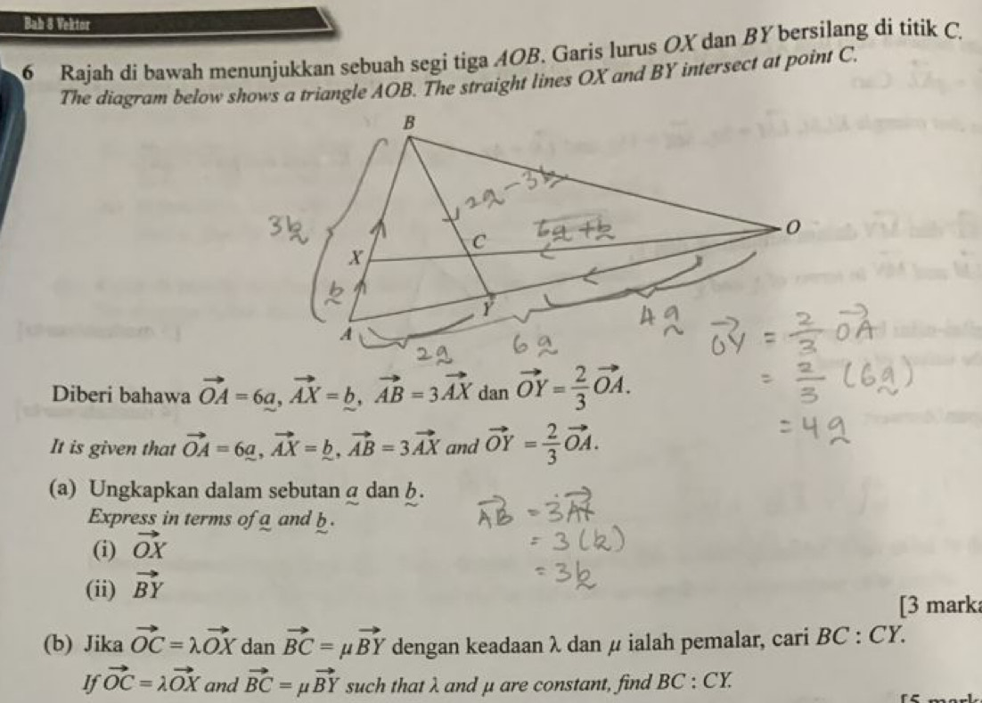 Bah 8 Vektor 
6 Rajah di bawah menunjukkan sebuah segi tiga AOB. Garis lurus OX dan BY bersilang di titik C. 
The diagram below shows a triangle AOB. The straight lines OX and BY intersect at point C
Diberi bahawa vector OA=6a, vector AX=b, vector AB=3vector AX dan vector OY= 2/3 vector OA. 
It is given that vector OA=6a, vector AX=_ b, vector AB=3vector AX and vector OY= 2/3 vector OA. 
(a) Ungkapkan dalam sebutan α dan h. 
Express in terms of a and b
(i) vector OX
(ii) vector BY
[3 mark 
(b) Jika vector OC=lambda vector OX dan vector BC=mu vector BY dengan keadaan λ dan μ ialah pemalar, cari BC:CY. 
If vector OC=lambda vector OX and vector BC=mu vector BY such that λ and μ are constant, find BC:CY.