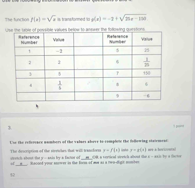 ose the ronowing 
The function f(x)=sqrt(x) is transformed to g(x)=-2+sqrt(25x-150)
3.
1 point
Use the reference numbers of the values above to complete the following statement:
The description of the stretches that will transform y=f(x) into y=g(x) are a horizontal
stretch about the y -- axis by a factor of _ _ mOI R a vertical stretch about the x - axis by a factor
of __n__. Record your answer in the form of mn as a two-digit number.
52