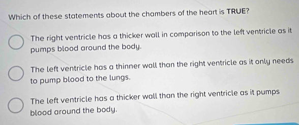 Which of these statements about the chambers of the heart is TRUE?
The right ventricle has a thicker wall in comparison to the left ventricle as it
pumps blood around the body.
The left ventricle has a thinner wall than the right ventricle as it only needs
to pump blood to the lungs.
The left ventricle has a thicker wall than the right ventricle as it pumps
blood around the body.