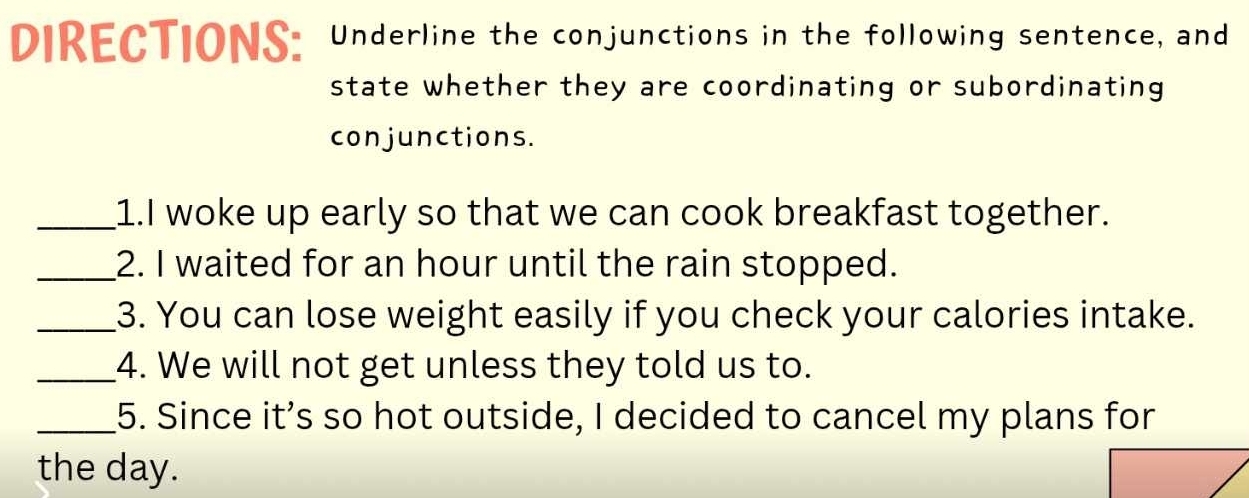 DIRECTIONS: Underline the conjunctions in the following sentence, and 
state whether they are coordinating or subordinating 
conjunctions. 
_1.I woke up early so that we can cook breakfast together. 
_2. I waited for an hour until the rain stopped. 
_3. You can lose weight easily if you check your calories intake. 
_4. We will not get unless they told us to. 
_5. Since it’s so hot outside, I decided to cancel my plans for 
the day.