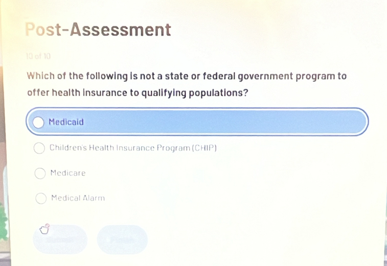 Post-Assessment
10 of 10
Which of the following is not a state or federal government program to
offer health insurance to qualifying populations?
Medicaid
Children's Health Insurance Program (CHIP)
Medicare
Medical Alarm