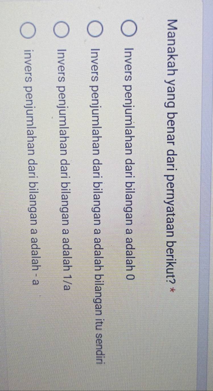 Manakah yang benar dari pernyataan berikut? *
Invers penjumlahan dari bilangan a adalah 0
Invers penjumlahan dari bilangan a adalah bilangan itu sendiri
Invers penjumlahan dari bilangan a adalah 1/a
invers penjumlahan dari bilangan a adalah - a