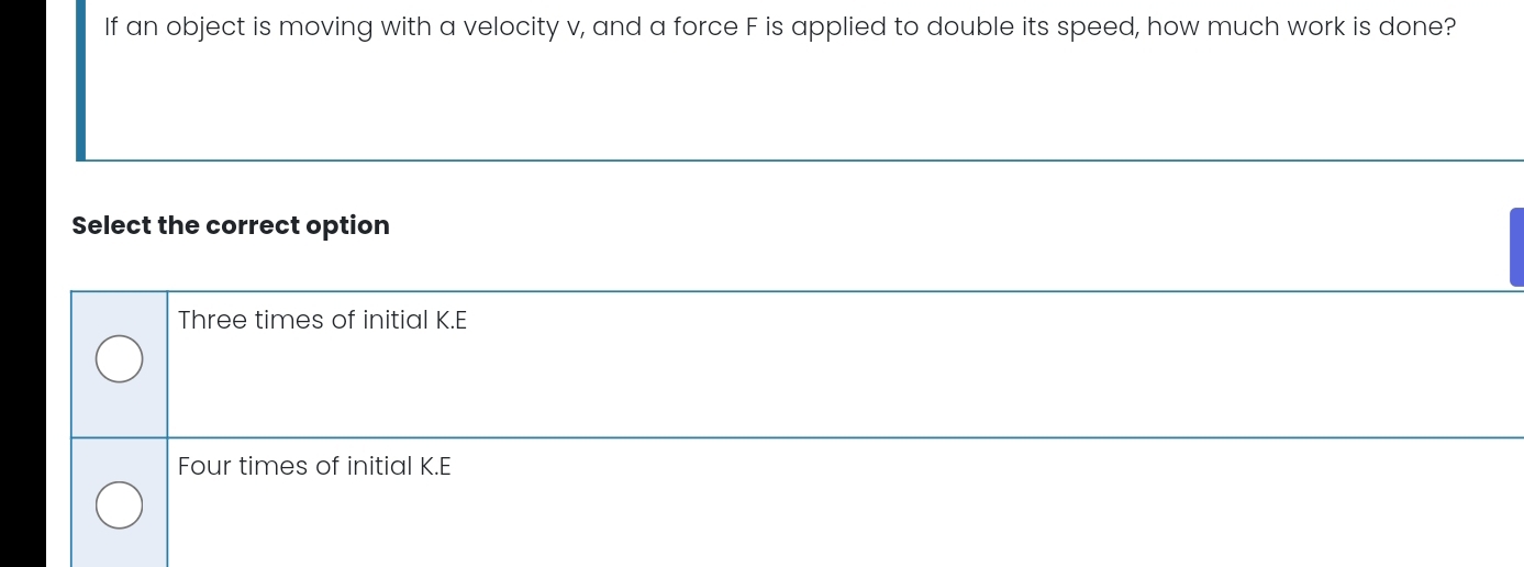 If an object is moving with a velocity v, and a force F is applied to double its speed, how much work is done?
Select the correct option
Three times of initial K.E
Four times of initial K.E