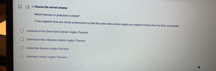 Choose the correct answer.
Which theorem or postulate is stated?
If two coplanar lines are cut by a transversal so that the same-side exterior angles are supplementary, then the lines are parallel.
Converse of the Same-Side Exterior Angles Theorem
Converse of the Alternate Interior Angles Theorem
Same-Side Exterior Angles Theorem
Alterate Exterior Angles Theorem