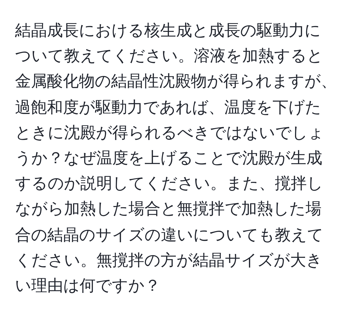 結晶成長における核生成と成長の駆動力について教えてください。溶液を加熱すると金属酸化物の結晶性沈殿物が得られますが、過飽和度が駆動力であれば、温度を下げたときに沈殿が得られるべきではないでしょうか？なぜ温度を上げることで沈殿が生成するのか説明してください。また、撹拌しながら加熱した場合と無撹拌で加熱した場合の結晶のサイズの違いについても教えてください。無撹拌の方が結晶サイズが大きい理由は何ですか？