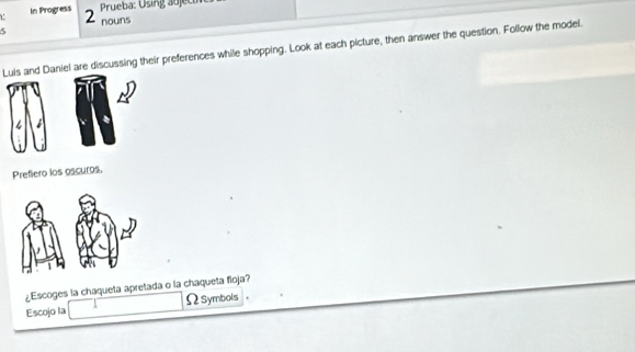 In Progress 2 
Prueba: Using abjec 
5 nouns 
Luis and Daniel are discussing their preferences while shopping. Look at each picture, then answer the question. Follow the model. 
Prefiero los oscuros. 
¿Escoges la chaqueta apretada o la chaqueta floja? 
Escojo la ΩSymbols