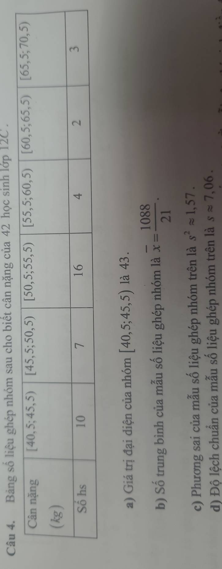 Bảng số liệu ghép nhóm sau cho biết cân nặng của 42 học sinh lớp 12C .
a) Giá trị đại diện của nhóm [40,5;45,5) là 43.
b) Số trung bình của mẫu số liệu ghép nhóm là overline x= 1088/21 .
c) Phương sai của mẫu số liệu ghép nhóm trên là s^2approx 1,57.
d) Độ lệch chuẩn của mẫu số liệu ghép nhóm trên là sapprox 7,06.