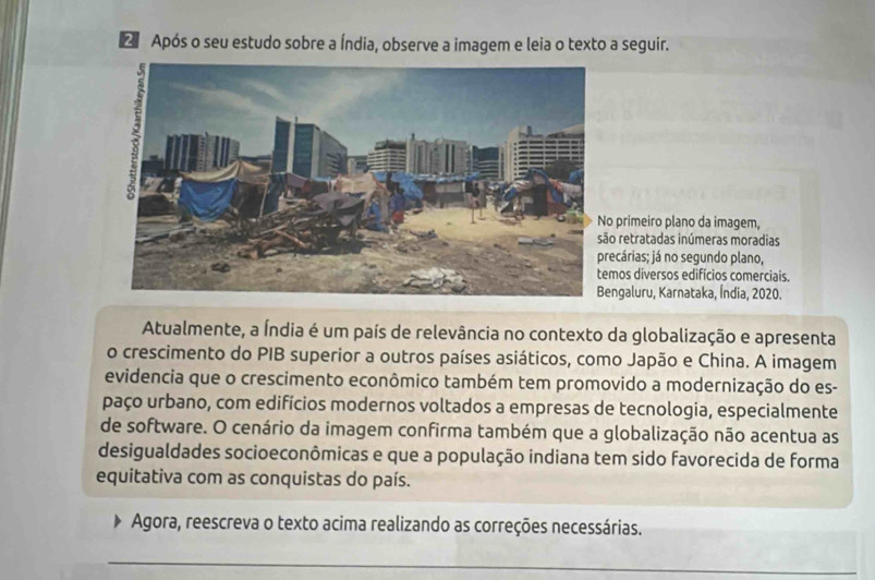 Após o seu estudo sobre a Índia, observe a imagem e leia o texto a seguir.
primeiro plano da imagem,
retratadas inúmeras moradias
ecárias; já no segundo plano,
os diversos edifícios comerciais.
ngaluru, Karnataka, Índia, 2020.
Atualmente, a Índia é um país de relevância no contexto da globalização e apresenta
o crescimento do PIB superior a outros países asiáticos, como Japão e China. A imagem
evidencia que o crescimento econômico também tem promovido a modernização do es-
paço urbano, com edifícios modernos voltados a empresas de tecnologia, especialmente
de software. O cenário da imagem confirma também que a globalização não acentua as
desigualdades socioeconômicas e que a população indiana tem sido favorecida de forma
equitativa com as conquistas do país.
Agora, reescreva o texto acima realizando as correções necessárias.
_