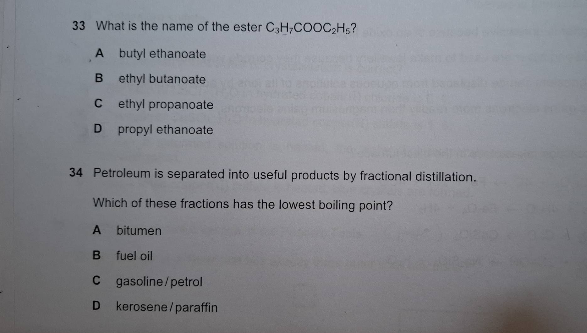 What is the name of the ester C_3H_7COOC_2H_5 ?
A butyl ethanoate
B ethyl butanoate
C ethyl propanoate
D propyl ethanoate
34 Petroleum is separated into useful products by fractional distillation.
Which of these fractions has the lowest boiling point?
A bitumen
B fuel oil
Cgasoline / petrol
D kerosene / paraffin