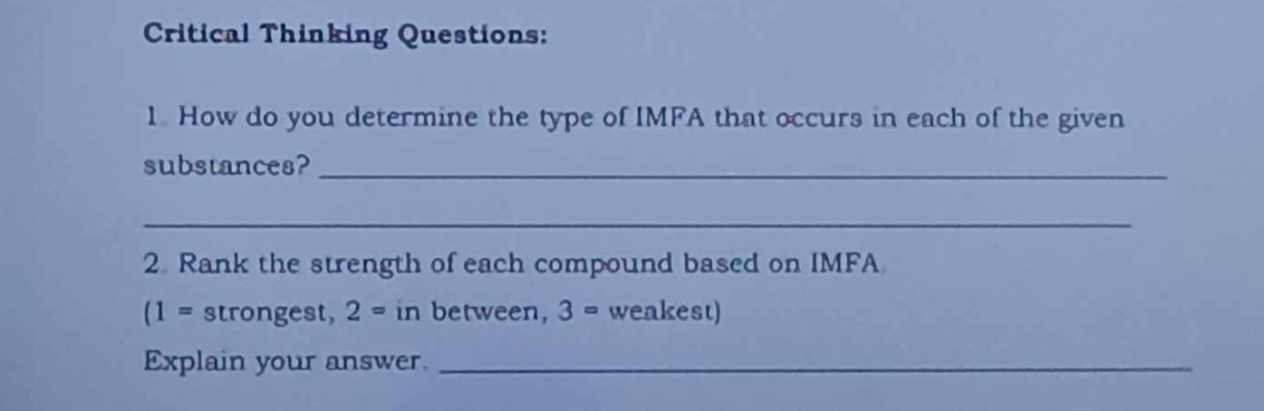 Critical Thinking Questions: 
1. How do you determine the type of IMFA that occurs in each of the given 
substances?_ 
_ 
2. Rank the strength of each compound based on IMFA
(1= strongest, 2= in between, 3= weakest) 
Explain your answer._