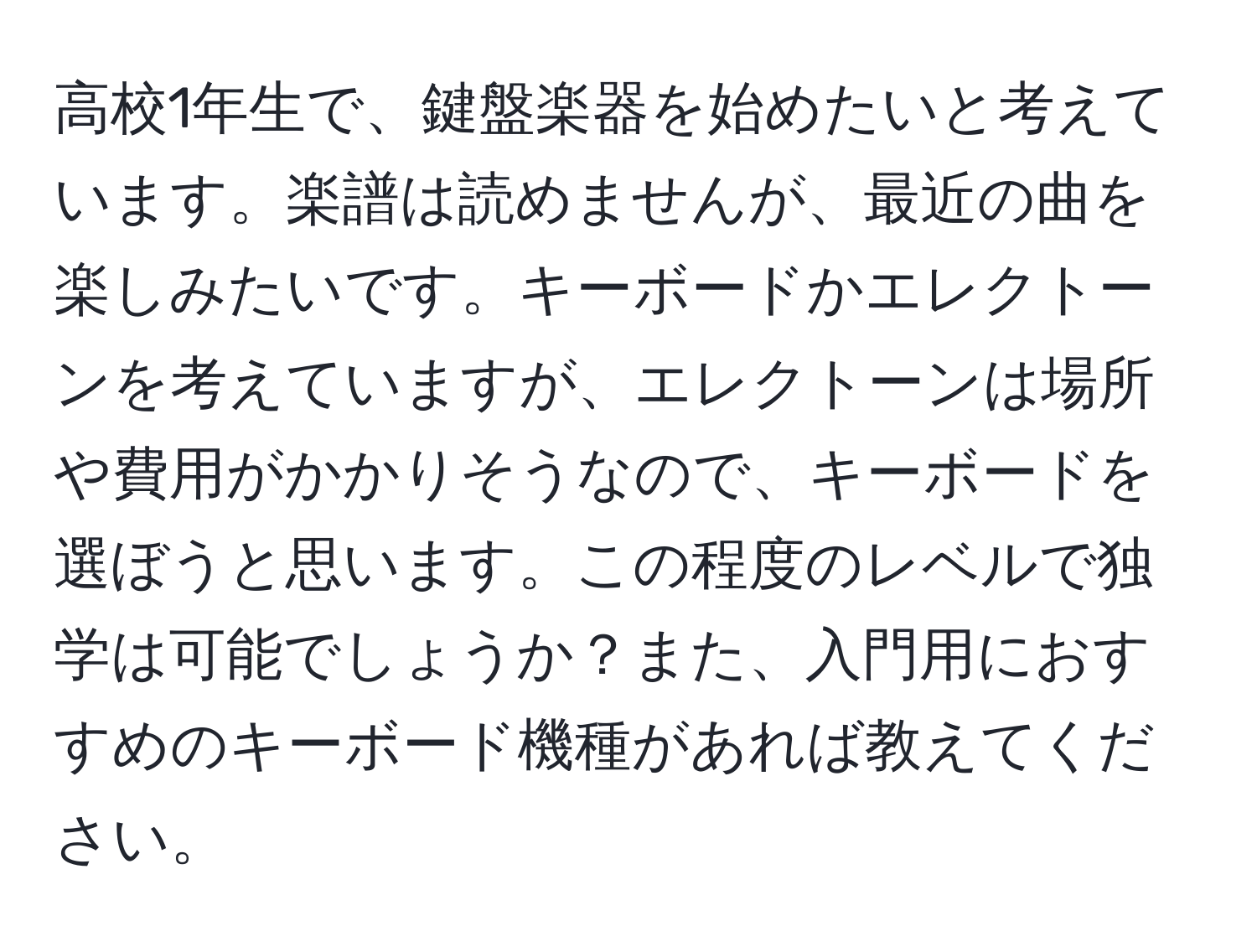 高校1年生で、鍵盤楽器を始めたいと考えています。楽譜は読めませんが、最近の曲を楽しみたいです。キーボードかエレクトーンを考えていますが、エレクトーンは場所や費用がかかりそうなので、キーボードを選ぼうと思います。この程度のレベルで独学は可能でしょうか？また、入門用におすすめのキーボード機種があれば教えてください。