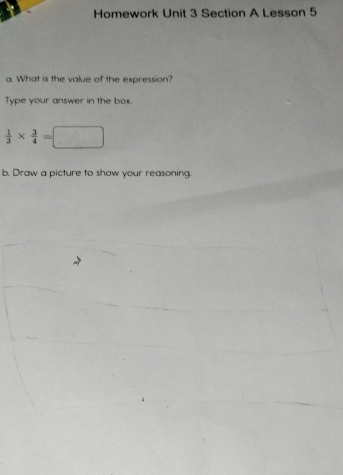 Homework Unit 3 Section A Lesson 5 
a. What is the value of the expression? 
Type your answer in the box.
 1/3 *  3/4 =□
b. Draw a picture to show your reasoning.