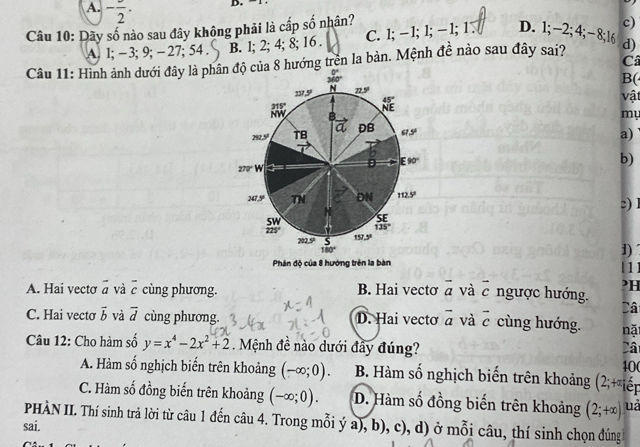 A. -frac 2.
D.
Câu 10: Dãy số nào sau đây không phải là cấp s so^ nhân?
c)
A 1;-3;9;- 27; 54 . B. l; 2; 4; 8; 16 . C. 1; - 1; 1;− 1; 1. D. 1;−2;4;−8;16
Câu 11: Hình ảnh dưới đây là phân độ của 8 hướng trên la bản. Mệnh đề nào sau đây sai? d)
Câ
B(
vật
my
a)
b)
□) l
1)
Phân độ của 8 hướng trên la bàn [1]
?H
A. Hai vecto vector a và overline c cùng phương. B. Hai vectσ overline a và overline c ngược hướng.
Câ
C. Hai vecto vector b và overline d cùng phương. D. Hai vectơ vector a và overline c cùng hướng. nặ
Câu 12: Cho hàm số y=x^4-2x^2+2. Mệnh đề nào dưới đầy đúng? Câ
40
A. Hàm số nghịch biến trên khoảng (-∈fty ;0). B. Hàm số nghịch biến trên khoảng (2;+x; êr
C. Hàm số đồng biến trên khoảng (-∈fty ;0). D. Hàm số đồng biến trên khoảng (2;+∈fty ) uà
PHÀN II. Thí sinh trả lời từ câu 1 đến câu 4. Trong mỗi ý a), b), c), d) ở mỗi câu, thí sinh chọn đúng
sai.