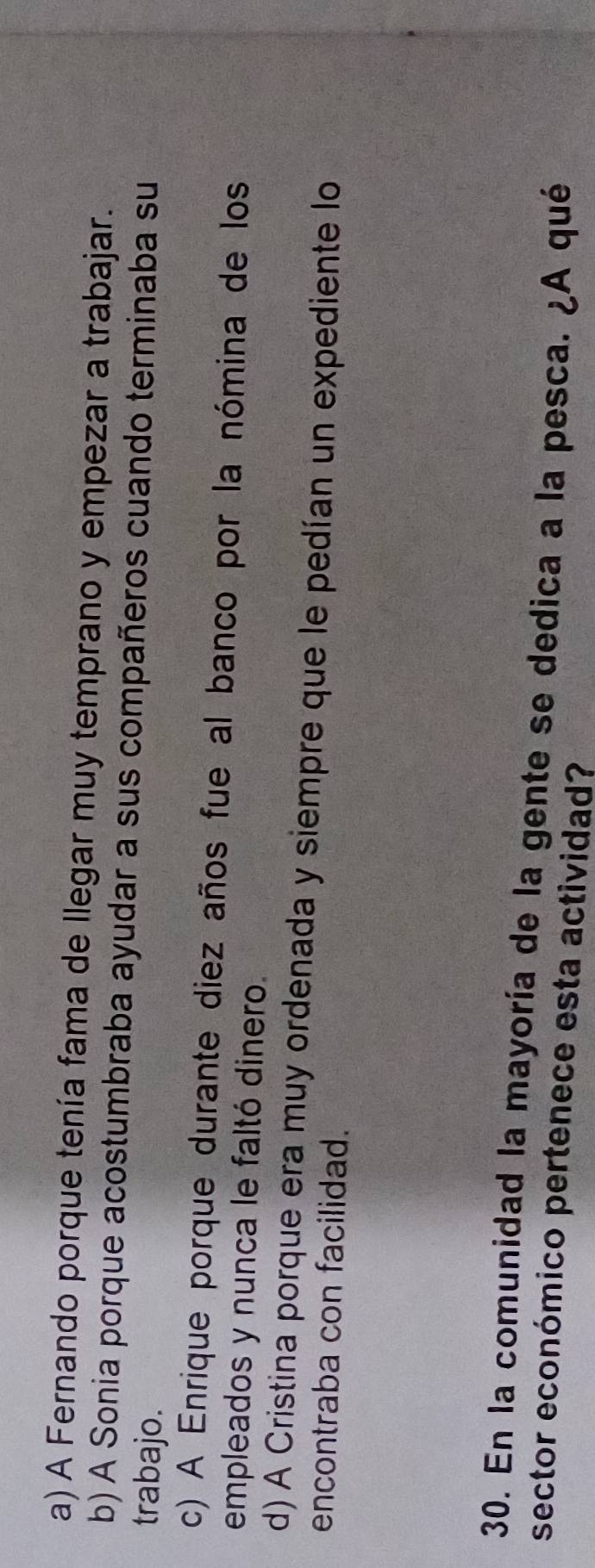 a) A Fernando porque tenía fama de llegar muy temprano y empezar a trabajar.
b) A Sonia porque acostumbraba ayudar a sus compañeros cuando terminaba su
trabajo.
c) A Enrique porque durante diez años fue al banco por la nómina de los
empleados y nunca le faltó dinero.
d) A Cristina porque era muy ordenada y siempre que le pedían un expediente lo
encontraba con facilidad.
30. En la comunidad la mayoría de la gente se dedica a la pesca. ¿A qué
sector económico pertenece esta actividad?