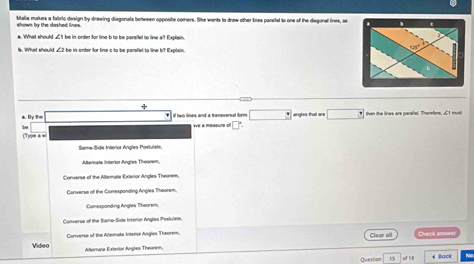 a
Malia makes a fabric design by drawing diagonals between opposite corners. She wants to draw other lines parallel to one of the diagonal lines, as 
shown by the dashed lines.
a. What should ∠ 1 be in order for line b to be parallel to line a? Explain.
b. What should ∠ 2 be in order for line c to be parallel to line b? Explain.
+1+
a. By the if two lines and a transversal form □ angles that are then the lines are paraliel. Therefore, ∠ 1 must
be ive a measure of □°.
(Type a w
Same-Side Interior Angles Postulate,
Alternate Interior Angles Theorem,
Converse of the Alternate Exterior Angles Theorem,
Converse of the Corresponding Angles Theorem,
Corresponding Angles Theorem
Converse of the Same-Side Interior Angles Postulate.
Converse of the Altemate Interior Angies Theorem, Clear all Check answer
Video
Alternate Exterior Angles Theorem,
Question  of 18 Back No
