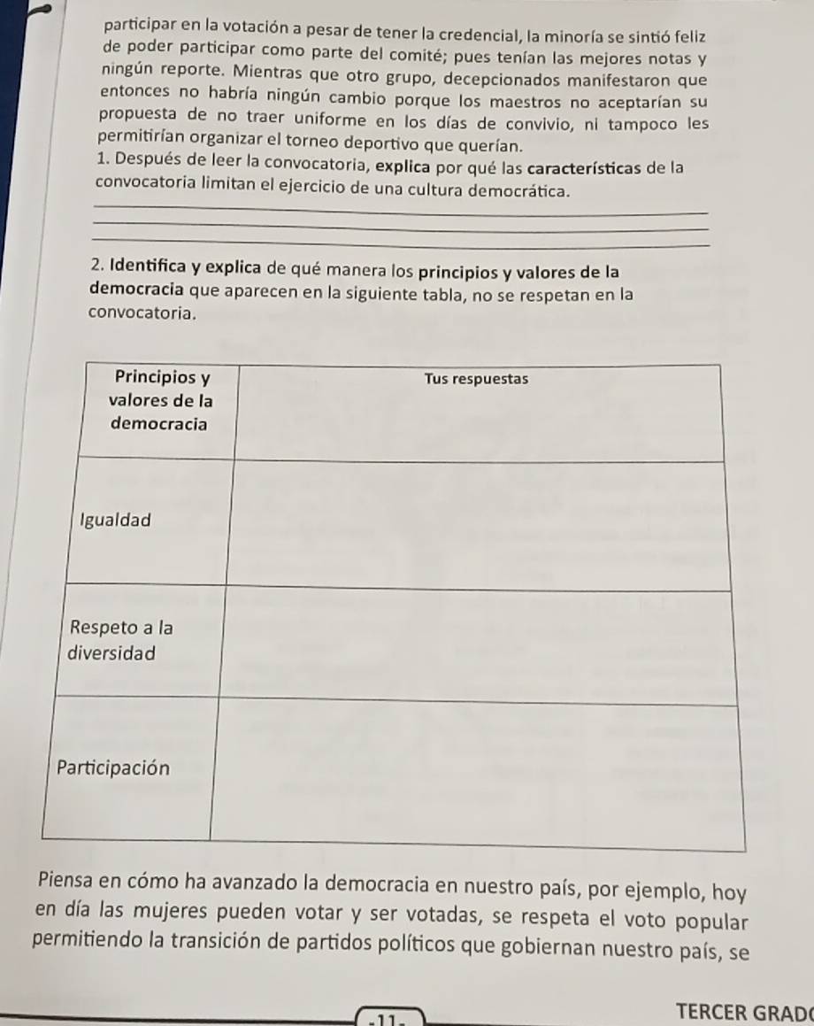 participar en la votación a pesar de tener la credencial, la minoría se sintió feliz 
de poder participar como parte del comité; pues tenían las mejores notas y 
ningún reporte. Mientras que otro grupo, decepcionados manifestaron que 
entonces no habría ningún cambio porque los maestros no aceptarían su 
propuesta de no traer uniforme en los días de convivio, ni tampoco les 
permitirían organizar el torneo deportivo que querían. 
1. Después de leer la convocatoria, explica por qué las características de la 
_ 
convocatoria limitan el ejercicio de una cultura democrática. 
_ 
_ 
2. Identifica y explica de qué manera los principios y valores de la 
democracia que aparecen en la siguiente tabla, no se respetan en la 
convocatoria. 
Piensa en cómo ha avanzado la democracia en nuestro país, por ejemplo, hoy 
en día las mujeres pueden votar y ser votadas, se respeta el voto popular 
permitiendo la transición de partidos políticos que gobiernan nuestro país, se 
-11- 
TERCER GRAD