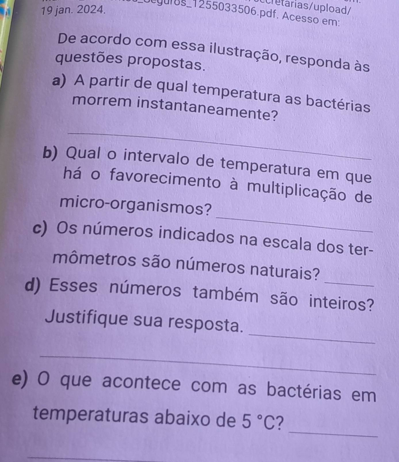 ecretarias/upload/ 
19 jan. 2024. 
dcguros_1255033506.pdf. Acesso em: 
De acordo com essa ilustração, responda às 
questões propostas. 
a) A partir de qual temperatura as bactérias 
morrem instantaneamente? 
_ 
b) Qual o intervalo de temperatura em que 
há o favorecimento à multiplicação de 
_ 
micro-organismos? 
c) Os números indicados na escala dos ter- 
mômetros são números naturais? 
d) Esses números também são inteiros? 
_ 
Justifique sua resposta. 
_ 
e) O que acontece com as bactérias em 
_ 
temperaturas abaixo de 5°C 2
_