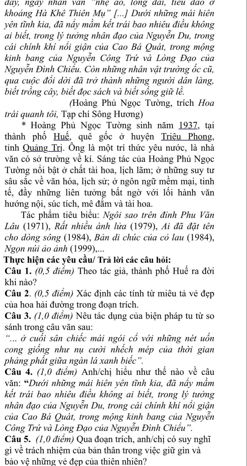 day, ngay nhan van nhệ ao, long dai, tieu dao o
khoảng Hà Khê Thiên Mụ” [...] Dưới những mái hiên
yên tĩnh kia, đã nẩy mầm kết trái bao nhiêu điều không
ai biết, trong lý tưởng nhân đạo của Nguyễn Du, trong
cái chính khí nổi giận của Cao Bá Quát, trong mộng
kinh bang của Nguyễn Công Trứ và Lòng Đạo của
Nguyễn Đình Chiểu. Còn những nhân vật trường ốc cũ,
qua cuộc đổi dời đã trở thành những người dân làng,
biết trồng cây, biết đọc sách và biết sống giữ lề.
(Hoàng Phủ Ngọc Tường, trích Hoa
trái quanh tôi, Tạp chí Sông Hương)
* Hoàng Phủ Ngọc Tường sinh năm 1937, tại
thành phố Huế, quê gốc ở huyện Triệu Phong,
tỉnh Quảng Trị. Ông là một trí thức yêu nước, là nhà
văn có sở trường về kí. Sáng tác của Hoàng Phủ Ngọc
Tường nổi bật ở chất tài hoa, lịch lãm; ở những suy tư
sâu sắc về văn hóa, lịch sử; ở ngôn ngữ mềm mại, tinh
tế, đầy những liên tưởng bất ngờ với lối hành văn
hướng nội, súc tích, mê đắm và tài hoa.
Tác phẩm tiêu biểu: Ngôi sao trên đỉnh Phu Văn
Lâu (1971), Rất nhiều ánh lửa (1979), Ai đã đặt tên
cho dòng sông (1984), Bản di chúc của cỏ lau (1984),
Ngọn núi ảo ảnh (1999),...
Thực hiện các yêu cầu/ Trả lời các câu hỏi:
Câu 1. (0,5 điểm) Theo tác giả, thành phố Huế ra đời
khi nào?
Câu 2. (0,5 điểm) Xác định các tính từ miêu tả vẻ đẹp
của hoa hải đường trong đoạn trích.
Câu 3. (1,0 điểm) Nêu tác dụng của biện pháp tu từ so
sánh trong câu văn sau:
... ở cuối sân chiếc mái ngói cổ với những nét uốn
cong giống như nụ cười nhếch mép của thời gian
phảng phất giữa ngàn lá xanh biếc”'.
Câu 4. (1,0 điểm) Anh/chị hiều như thế nào về câu
văn: “Dưới những mái hiên yên tĩnh kia, đã nầy mầm
kết trái bao nhiêu điều không ai biết, trong lý tưởng
nhân đạo của Nguyễn Du, trong cái chính khí nổi giận
của Cao Bá Quát, trong mộng kinh bang của Nguyễn
Công Trứ và Lòng Đạo của Nguyễn Đình Chiểu''.
Câu 5. (1,0 điểm) Qua đoạn trích, anh/chị có suy nghĩ
gì về trách nhiệm của bản thân trong việc giữ gìn và
bảo vệ những vẻ đẹp của thiên nhiên?