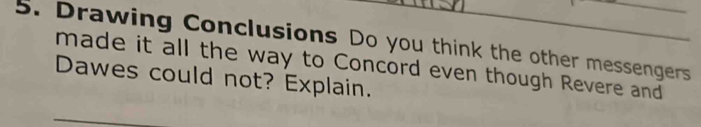 Drawing Conclusions Do you think the other messengers 
made it all the way to Concord even though Revere and 
Dawes could not? Explain.