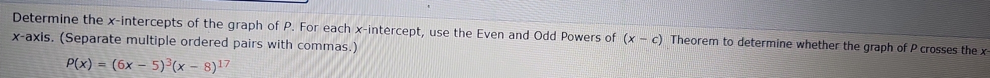 Determine the x-intercepts of the graph of P. For each x-intercept, use the Even and Odd Powers of (x-c) Theorem to determine whether the graph of P crosses the x
x-axis. (Separate multiple ordered pairs with commas.)
P(x)=(6x-5)^3(x-8)^17