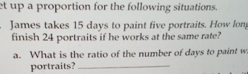 et up a proportion for the following situations. 
James takes 15 days to paint five portraits. How long 
finish 24 portraits if he works at the same rate? 
a. What is the ratio of the number of days to paint w 
portraits?_