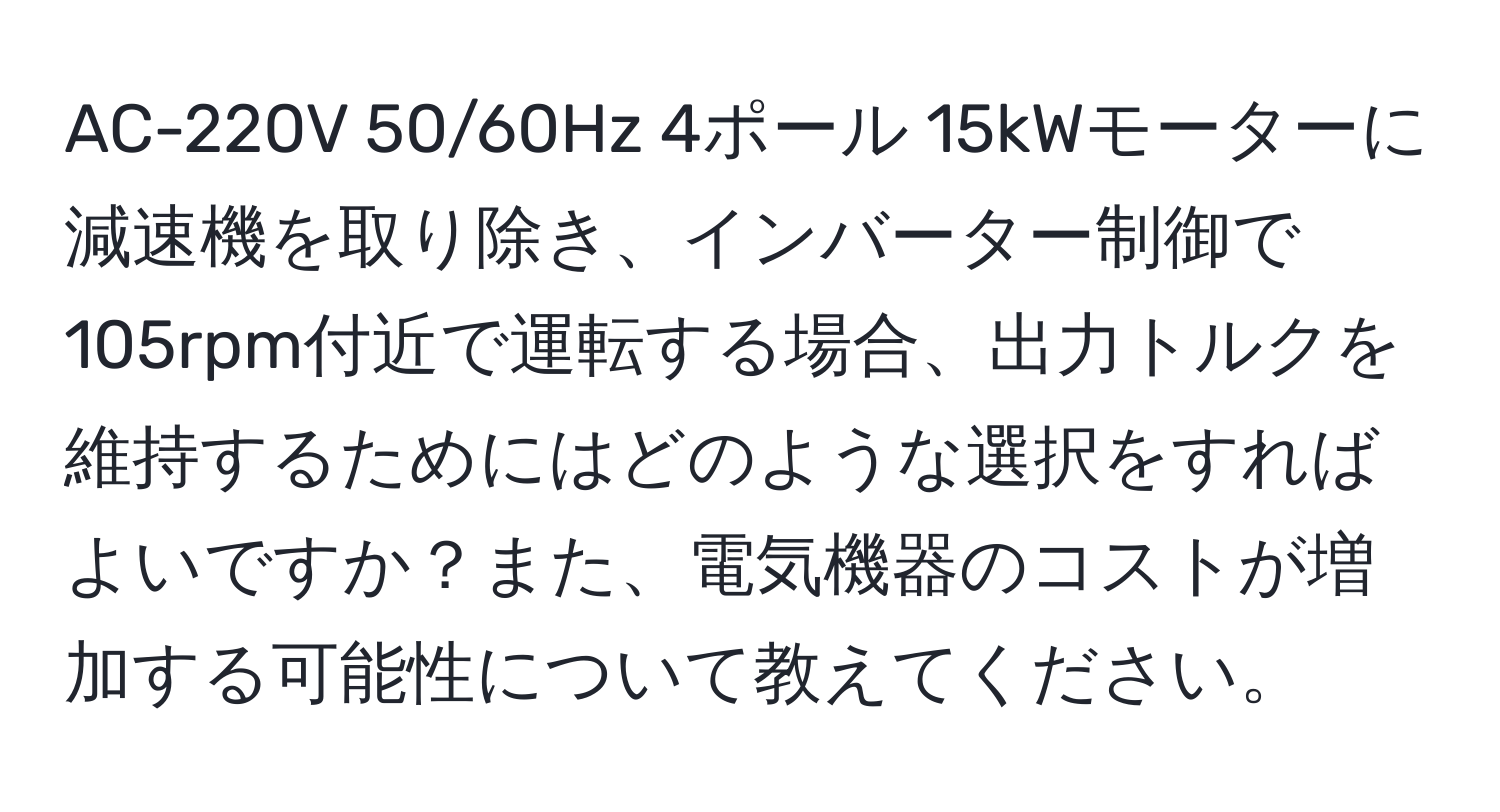 AC-220V 50/60Hz 4ポール 15kWモーターに減速機を取り除き、インバーター制御で105rpm付近で運転する場合、出力トルクを維持するためにはどのような選択をすればよいですか？また、電気機器のコストが増加する可能性について教えてください。