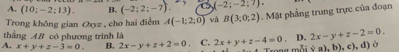 A. (10;-2;13). B. (-2;2;-7). (-2;-2;7). 
Trong không gian Oxyz , cho hai điểm A(-1;2;0) và B(3;0;2). Mặt phẳng trung trực của đoạn
thẳng AB có phương trình là
A. x+y+z-3=0. B. 2x-y+z+2=0. C. 2x+y+z-4=0. D. 2x-y+z-2=0. 
Trong mỗi ('a),b),c),d) Ở