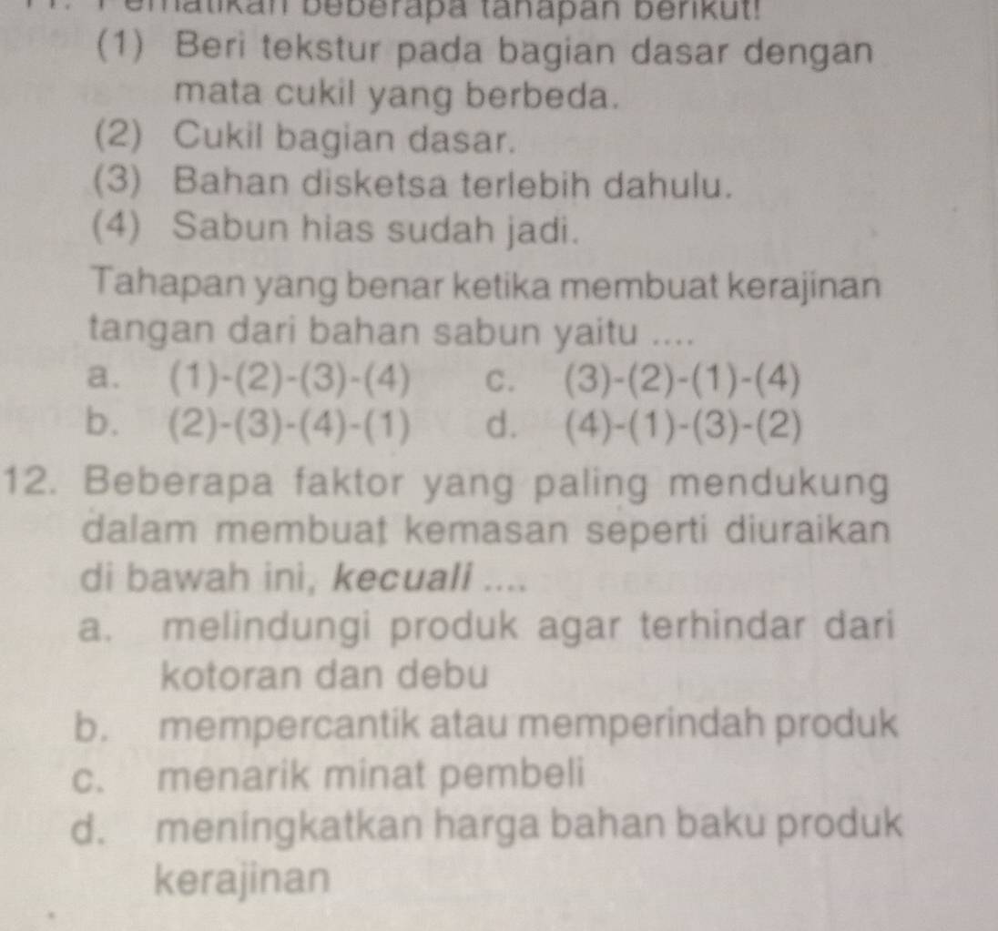 hatikan beberapa tanapán benkut!
(1) Beri tekstur pada bagian dasar dengan
mata cukil yang berbeda.
(2) Cukil bagian dasar.
(3) Bahan disketsa terlebih dahulu.
(4) Sabun hias sudah jadi.
Tahapan yang benar ketika membuat kerajinan
tangan dari bahan sabun yaitu ....
a. (1)-(2)-(3)-(4) C. (3)-(2)-(1)-(4)
b. (2)-(3)-(4)-(1) d. (4)-(1)-(3)-(2)
12. Beberapa faktor yang paling mendukung
dalam membuat kemasan seperti diuraikan
di bawah ini, kecuali ....
a. melindungi produk agar terhindar dari
kotoran dan debu
b. mempercantik atau memperindah produk
c. menarik minat pembeli
d. meningkatkan harga bahan baku produk
kerajinan