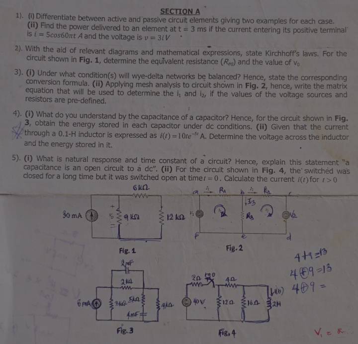 1). (i) Differentiate between active and passive circuit elements giving two examples for each case. 
(ii) Find the power delivered to an element at t=3 ms if the current entering its positive terminal 
is i= 5cos60πt A and the voltage is v=3lV
2). With the aid of relevant diagrams and mathematical expressions, state Kirchhoff's laws. For the 
circuit shown in Fig. 1, determine the equivalent resistance (R_eg) and the value of V_c
3). (i) Under what condition(s) will wye-delta networks be balanced? Hence, state the corresponding 
conversion formula. (ii) Applying mesh analysis to circuit shown in Fig. 2, hence, write the matrix 
equation that will be used to determine the i_1 and i_2, if the values of the voltage sources and 
resistors are pre-defined. 
4). (i) What do you understand by the capacitance of a capacitor? Hence, for the circuit shown in Fig. 
3, obtain the energy stored in each capacitor under dc conditions. (ii) Given that the current 
through a 0.1-H inductor is expressed as i(t)=10te^(-5t)A. Determine the voltage across the inductor 
and the energy stored in it. 
5). (i) What is natural response and time constant of a circuit? Hence, explain this statement "a 
capacitance is an open circuit to a dc". (ii) For the circuit shown in Fig. 4, the switched was 
closed for a long time but it was switched open at time t=0. Calculate the current i(t) for t>0