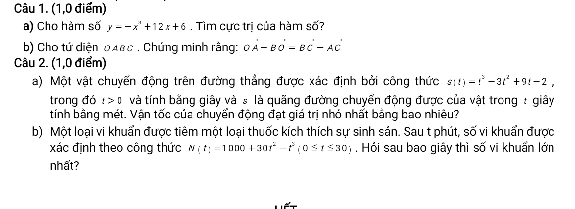 (1,0 điểm) 
a) Cho hàm số y=-x^3+12x+6. Tìm cực trị của hàm số? 
b) Cho tứ diện 0Aвc. Chứng minh rằng: vector OA+vector BO=vector BC-vector AC
Câu 2. (1,0 điểm) 
a) Một vật chuyển động trên đường thẳng được xác định bởi công thức s(t)=t^3-3t^2+9t-2, 
trong đó t>0 và tính bằng giây và s là quãng đường chuyển động được của vật trong # giây 
tính bằng mét. Vận tốc của chuyển động đạt giá trị nhỏ nhất bằng bao nhiêu? 
b) Một loại vi khuẩn được tiêm một loại thuốc kích thích sự sinh sản. Sau t phút, số vi khuẩn được 
xác định theo công thức N(t)=1000+30t^2-t^3(0≤ t≤ 30). Hỏi sau bao giây thì số vi khuẩn lớn 
nhất?