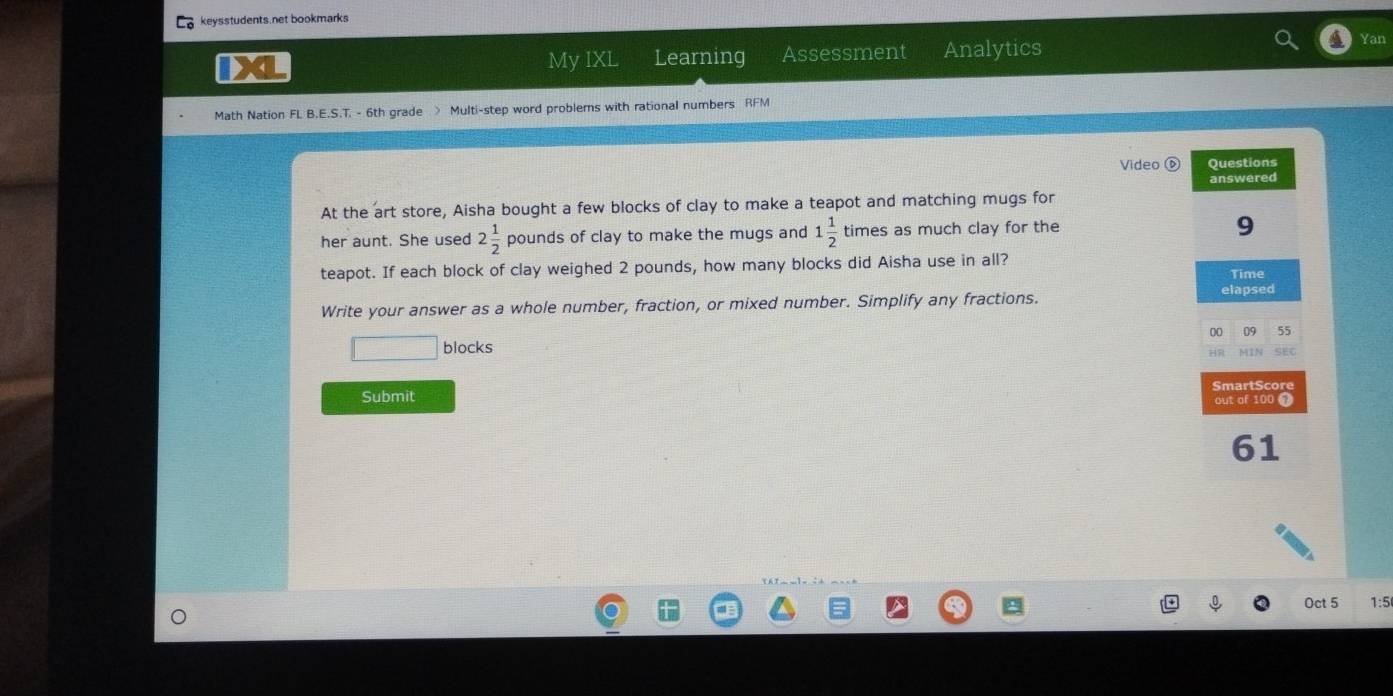 keysstudents.net bookmarks 
XL Learning Assessment Analytics 
Yan 
My IXL 
Math Nation FL B.E.S.T. - 6th grade > Multi-step word problems with rational numbers RFM 
Video 0 
At the art store, Aisha bought a few blocks of clay to make a teapot and matching mugs for 
her aunt. She used 2 1/2  pounds of clay to make the mugs and 1 1/2  times as much clay for the 
teapot. If each block of clay weighed 2 pounds, how many blocks did Aisha use in all? 
Write your answer as a whole number, fraction, or mixed number. Simplify any fractions. 
blocks 
Submit 
Oct 5 1:5