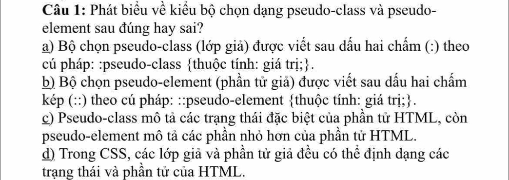 Phát biểu về kiểu bộ chọn dạng pseudo-class và pseudo- 
element sau đúng hay sai? 
a) Bộ chọn pseudo-class (lớp giả) được viết sau dấu hai chấm (:) theo 
cú pháp: :pseudo-class thuộc tính: giá trị;. 
b) Bộ chọn pseudo-element (phần tử giả) được viết sau dấu hai chấm 
kép (::) theo cú pháp: ::pseudo-element thuộc tính: giá trị;. 
c) Pseudo-class mô tả các trạng thái đặc biệt của phân tử HTML, còn 
pseudo-element mô tả các phần nhỏ hơn của phần tử HTML. 
d) Trong CSS, các lớp giả và phần tử giả đều có thể định dạng các 
trạng thái và phần tử của HTML.