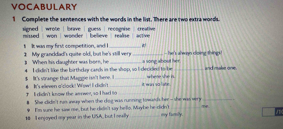 VOCABULARY
1 Complete the sentences with the words in the list. There are two extra words.
signed | wrote brave | guess | recognise creative
missed won wonder , believe realise active
1 It was my first competition, and I_ it !
2 My granddad's quite old, but he's still very _- he's always doing things!
3 When his daughter was born, he _a song about her.
4 I didn't like the birthday cards in the shop, so I decided to be _and make one.
5 It's strange that Maggie isn't here. I _where she is.
6 It's eleven o'clock! Wow! I didn't _it was so late.
7 I didn't know the answer, so I had to_
8 She didn't run away when the dog was running towards her - she was very_
.
9 I'm sure he saw me, but he didn't say hello. Maybe he didn't_
me.
10 I enjoyed my year in the USA, but I really _my family.
/10