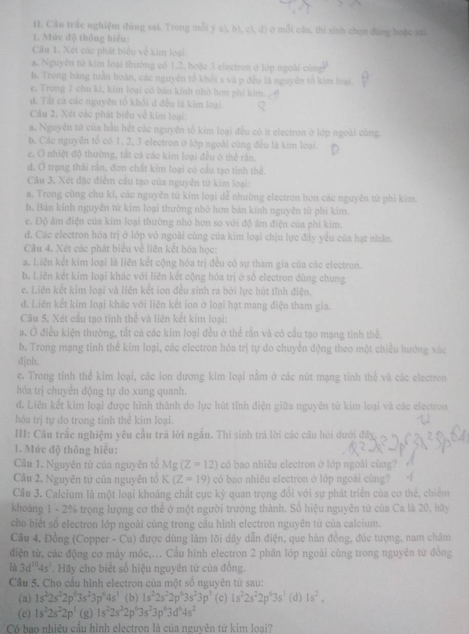 Câu trắc nghiệm đùng sai. Trong mỗi y a), b), c), d) ở mỗi cầu, thí sinh chọn đùng hoặc sm
1. Mức độ thông hiểu:
Câu 1. Xét các phát biểu về kim loại:
a. Nguyên tử kim loại thường có 1,2, hoặc 3 electron ở lớp ngoài cùng
b. Trong bảng tuần hoàn, các nguyên tổ khỏi s và p đều là nguyên tổ kim loại
e. Trong 1 chu ki, kim loại có bán kinh nhỏ hơn phí kim.
đ. Tất cá các nguyên tổ khổi đ đều là kim loại.
Câu 2. Xét các phát biểu về kim loại:
a. Nguyên từ của hầu hết các nguyên tổ kim loại đều có ít electron ở lớp ngoài cùng.
b. Các nguyên tổ có 1, 2, 3 electron ở lớp ngoài cùng đều là kim loại.
e. Ở nhiệt độ thường, tất cá các kim loại đều ở thể răn.
d. Ở trạng thái răn, đơn chất kim loại có cầu tạo tinh thể.
Câu 3. Xét đặc điểm cầu tạo của nguyên tứ kim loại:
a. Trong cùng chu kỉ, các nguyên tử kim loại dễ nhường electron hơn các nguyên tử phỉ kim.
b. Bán kính nguyên tử kim loại thường nhỏ hơn bản kính nguyên tử phi kim.
e. Độ âm điện của kim loại thường nhỏ hơn so với độ âm điện của phi kim.
d. Các electron hóa trị ở lớp vỏ ngoài cùng của kim loại chịu lực đầy yều của hạt nhân.
Câu 4. Xét các phát biểu về liên kết hóa học:
a. Liên kết kim loại là liên kết cộng hóa trị đều có sự tham gia của các electron.
b. Liên kết kim loại khác với liên kết cộng hóa trị ở số electron dùng chung
c. Liên kết kim loại và liên kết ion đều sinh ra bởi lực hút tĩnh điện.
đ. Liên kết kim loại khác với liên kết ion ở loại hạt mang điện tham gia.
Câu 5. Xét cầu tạo tinh thể và liên kết kim loại:
a. Ở điều kiện thường, tất cả các kim loại đều ở thể rần và có cầu tạo mạng tinh thể.
b. Trong mạng tinh thể kim loại, các electron hóa trị tự do chuyển động theo một chiều hướng xác
djnh,
c. Trong tỉnh thể kim loại, các ion dương kim loại nằm ở các nút mạng tỉnh thể và các electron
hóa trị chuyên động tự do xung quanh.
d. Liên kết kim loại được hình thành do lực hút tĩnh điện giữa nguyên tử kim loại và các electron
hóa trị tự do trong tỉnh thể kim loại.
III: Câu trắc nghiệm yêu cầu trả lời ngắn. Thí sinh trả lời các câu hỏi dưới đây.
1. Mức độ thông hiệu:
Câu 1. Nguyên tử của nguyên tổ Mg (Z=12) có bao nhiêu electron ở lớp ngoài cùng?
Câu 2. Nguyên tử của nguyên tố K (Z=19) có bao nhiêu electron ở lớp ngoài cùng?
Câu 3. Calcium là một loại khoáng chất cực kỳ quan trọng đổi với sự phát triển của cơ thẻ, chiếm
khoảng 1 - 2% trọng lượng cơ thể ở một người trưởng thành. Số hiệu nguyên tử của Ca là 20, hãy
cho biết số electron lớp ngoài cùng trong cầu hình electron nguyên tử của calcium.
Câu 4. Đồng (Copper - Cu) được dùng làm lõi dây dẫn điện, que hàn đồng, đúc tượng, nam châm
điện từ. các động cơ máy móc,... Cầu hình electron 2 phân lớp ngoài cùng trong nguyên từ đồng
là 3d^(10)4s^1. Hãy cho biết số hiệu nguyên tử của đồng.
Cầu 5. Cho cầu hình electron của một số nguyên tử sau:
(a) 1s^22s^22p^63s^23p^64s^1 (b) 1s^22s^22p^63s^23p^5 (c) 1s^22s^22p^63s^1 (d)1s^2.
(e) 1s^22s^22p^1 (g) 1s^22s^22p^63s^23p^63d^64s^2
Có bao nhiêu cầu hình electron là của nguyên tử kim loại?