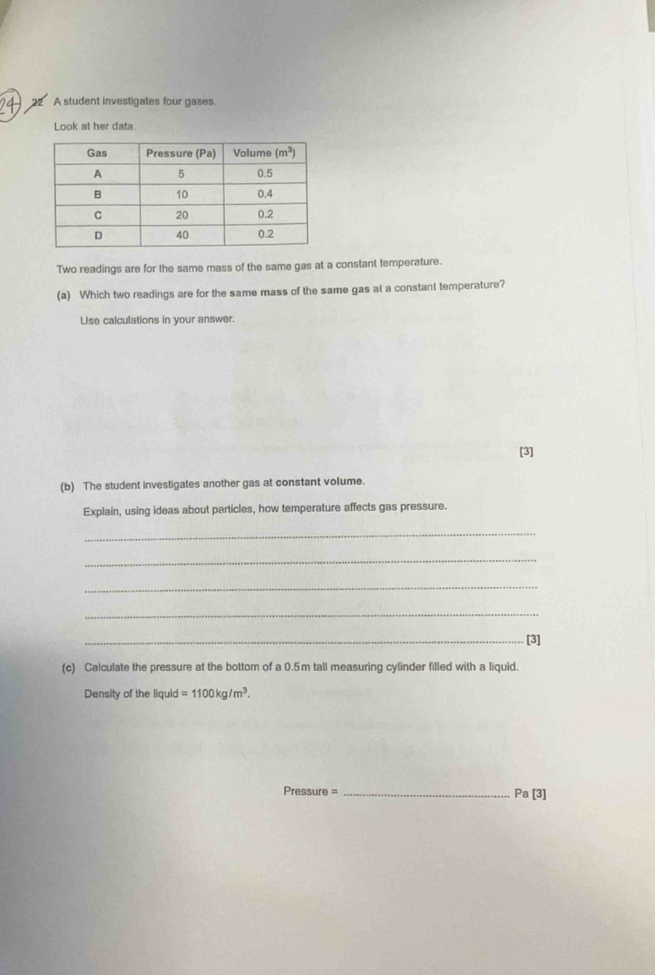 A student investigates four gases.
Look at her data.
Two readings are for the same mass of the same gas at a constant temperature.
(a) Which two readings are for the same mass of the same gas at a constant temperature?
Use calculations in your answer.
[3]
(b) The student investigates another gas at constant volume.
Explain, using ideas about particles, how temperature affects gas pressure.
_
_
_
_
_[3]
(c) Calculate the pressure at the bottom of a 0.5m tall measuring cylinder filled with a liquid.
Density of the liquid =1100kg/m^3.
Pressure =_
Pa[3]