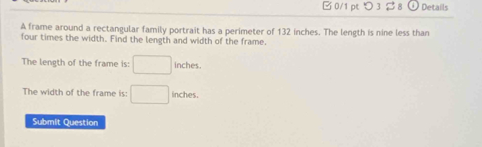 □ 0/1 pt つ 3 % 8 Details 
A frame around a rectangular family portrait has a perimeter of 132 inches. The length is nine less than 
four times the width. Find the length and width of the frame. 
The length of the frame is: □ inches. 
The width of the frame is: □ inches. 
Submit Question