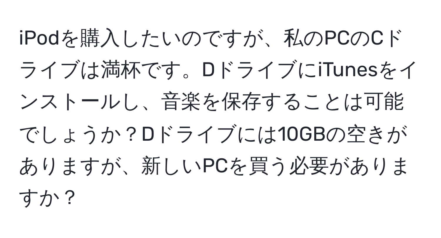 iPodを購入したいのですが、私のPCのCドライブは満杯です。DドライブにiTunesをインストールし、音楽を保存することは可能でしょうか？Dドライブには10GBの空きがありますが、新しいPCを買う必要がありますか？