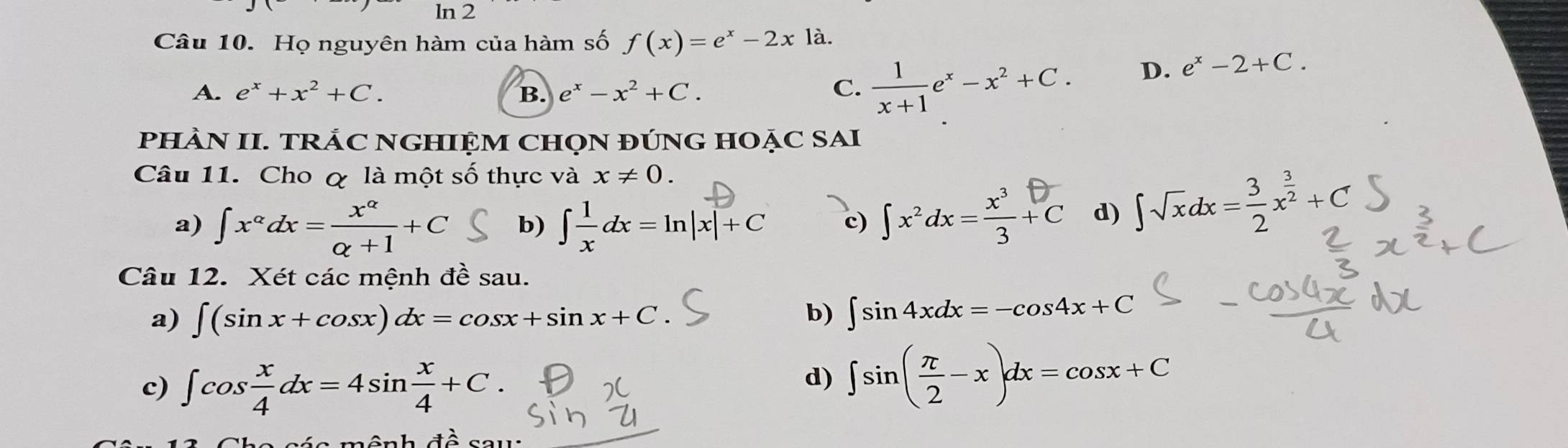 ln 2
Câu 10. Họ nguyên hàm của hàm số f(x)=e^x-2xla.
A. e^x+x^2+C. B. e^x-x^2+C. C.  1/x+1 e^x-x^2+C.
D. e^x-2+C. 
PHÀN II. TRÁC NGHIỆM CHọN ĐÚNG HOẠC SAI
Câu 11. Cho & là một số thực và x!= 0.
a) ∈t x^(alpha)dx= x^(alpha)/alpha +1 +C b) ∈t  1/x dx=ln |x|+C c) ∫x²dx=ξ+c d) ∈t sqrt(x)dx= 3/2 x^(frac 3)2+C
Câu 12. Xét các mệnh đề sau.
a) ∈t (sin x+cos x)dx=cos x+sin x+C b) ∈t sin 4xdx=-cos 4x+C
c) ∈t cos  x/4 dx=4sin  x/4 +C.
d) ∈t sin ( π /2 -x)dx=cos x+C